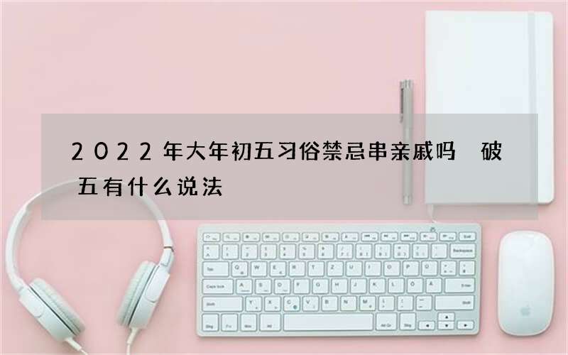 2022年大年初五习俗禁忌串亲戚吗 破五有什么说法